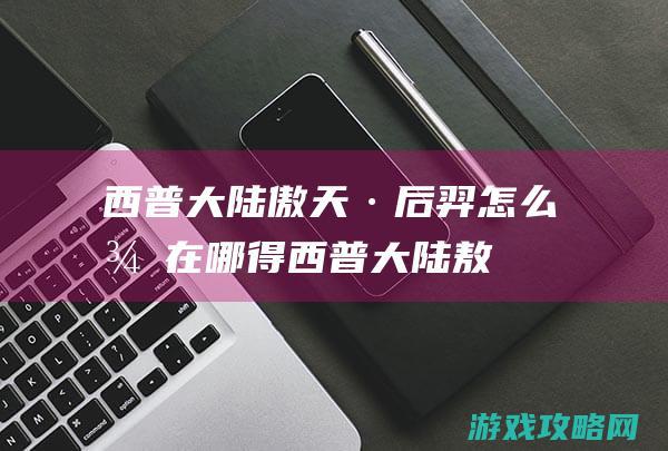 西普大陆傲天·后羿怎么得|在哪得 (西普大陆敖丙)