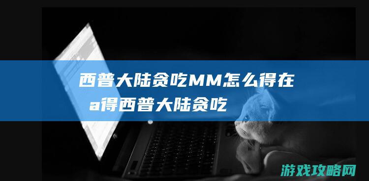 西普大陆贪吃MM怎么得|在哪得 (西普大陆贪吃怪怎么打)