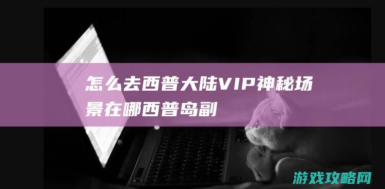 怎么去|西普大陆VIP神秘场景在哪 (西普岛副本)