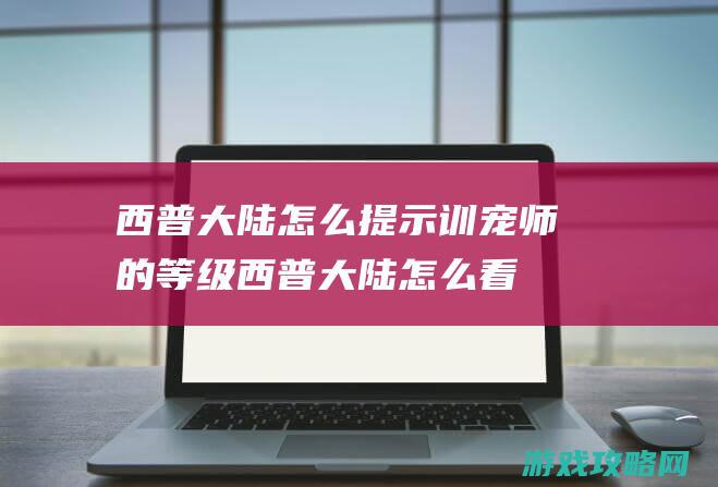 西普大陆怎么提示训宠师的等级 (西普大陆怎么看注册时间)