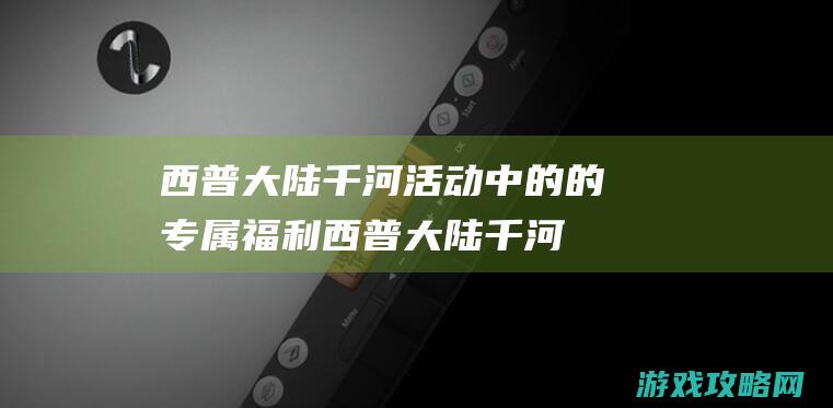 西普大陆千河活动中的的专属福利 (西普大陆千河的师父)