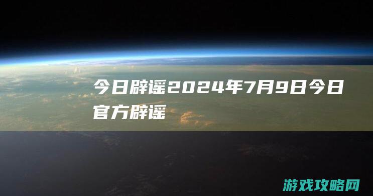 今日辟谣|2024年7月9日 (今日官方辟谣)