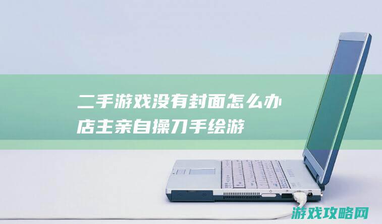 二手游戏没有封面怎么办|店主亲自操刀手绘|游戏奇扒 (二手游戏没有实名认证)