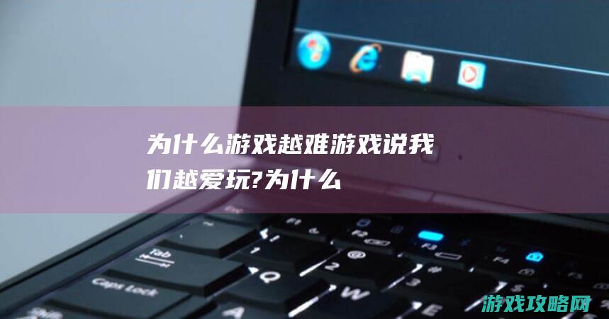 为什么游戏越难|游戏说|我们越爱玩? (为什么游戏越玩越没意思)