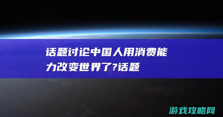 话题讨论|中国人用消费能力改变世界了? (话题讨论中的经典句子)