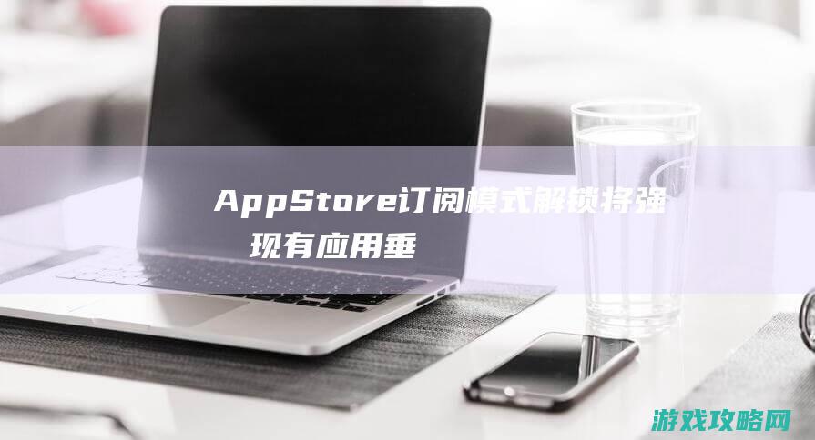 AppStore订阅模式解锁将强化现有应用垂直生态链 (appstore下载)