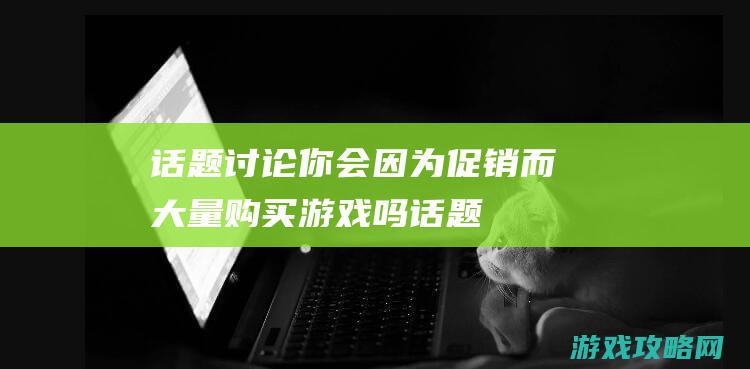 话题讨论|你会因为促销而大量购买游戏吗 (话题讨论你买过最贵的药是什么)