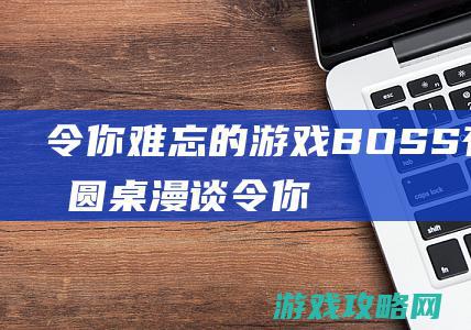 令你难忘的游戏BOSS有哪些|圆桌漫谈 (令你难忘的游戏)