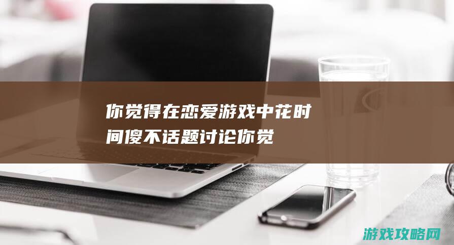 你觉得在恋爱游戏中花时间傻不|话题讨论 (你觉得在恋爱中谁占主导地位?)