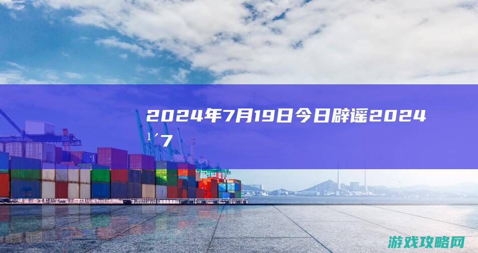 2024年7月19日|今日辟谣 (2024年7月黄道吉日)