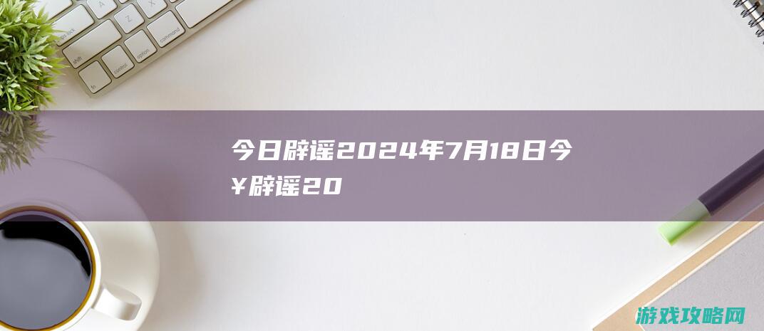 今日辟谣|2024年7月18日 (今日辟谣2024年5月14日)