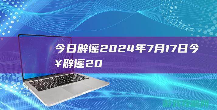 今日辟谣|2024年7月17日 (今日辟谣2024)