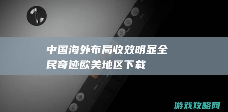 中国海外布局收效明显|全民奇迹|欧美地区下载量超100万 (中国海外布局六大港口)