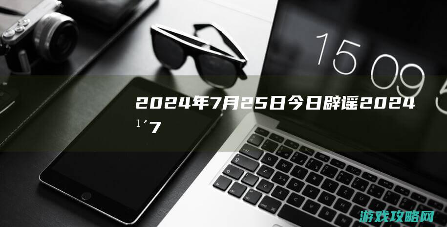 2024年7月25日|今日辟谣 (2024年7月黄道吉日)