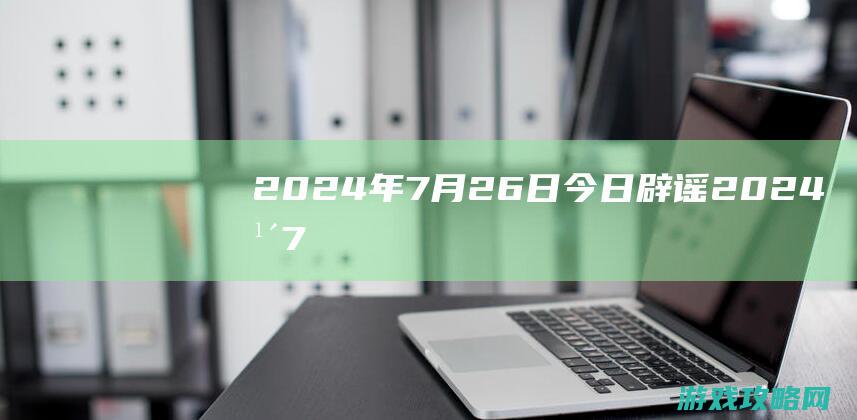 2024年7月26日|今日辟谣 (2024年7月黄道吉日)