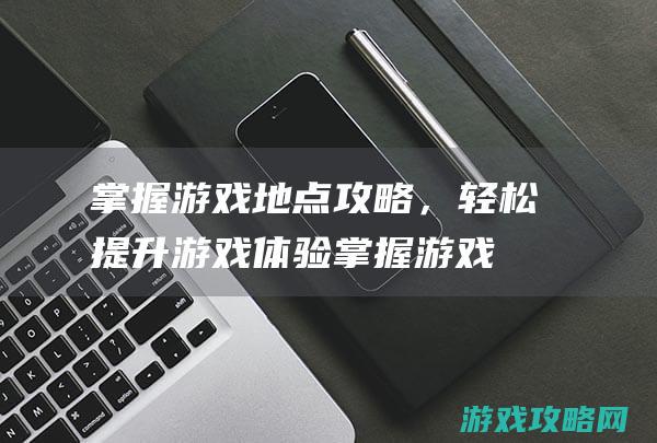 掌握游戏地点攻略，轻松提升游戏体验 (掌握游戏地点的软件)