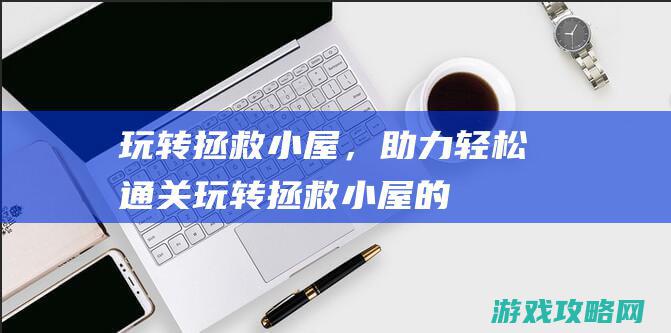 玩转拯救小屋，助力轻松通关！ (玩转拯救小屋的游戏)