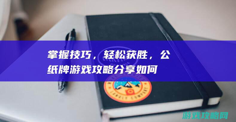 掌握技巧，轻松获胜，公纸牌游戏攻略分享 (如何掌握轻重轻手法)