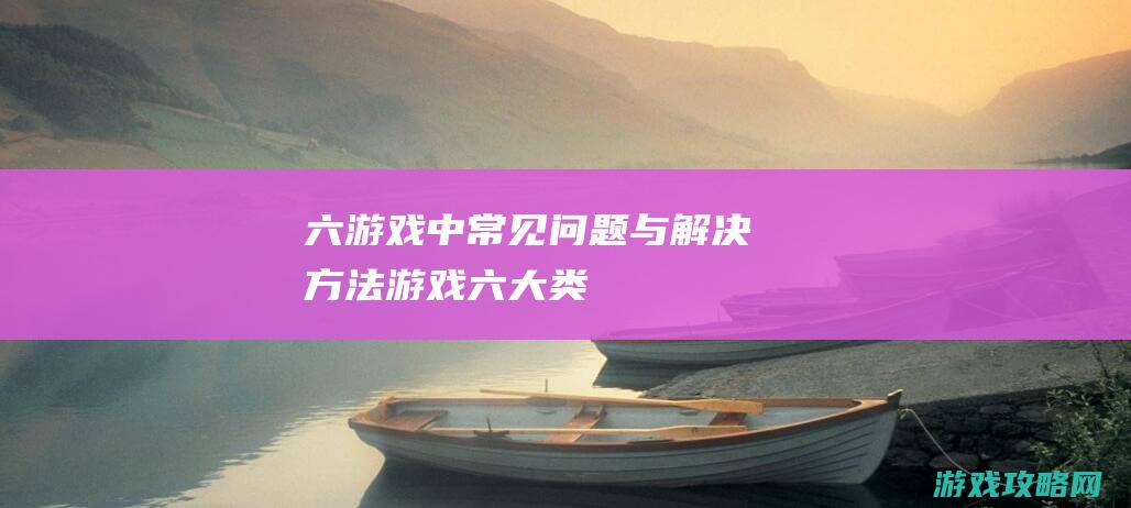 六、游戏中常见问题与解决方法 (游戏六大类)