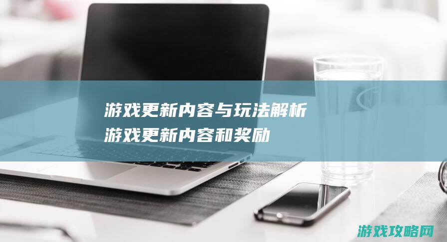 游戏更新内容与玩法解析 (游戏更新内容和奖励)