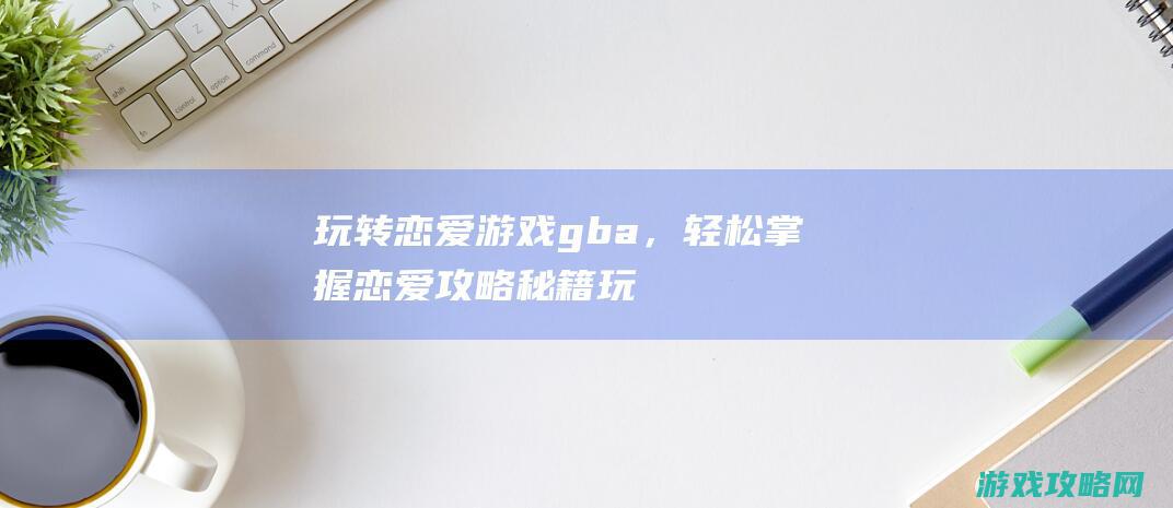 玩转恋爱游戏gba，轻松掌握恋爱攻略秘籍 (玩转恋爱游戏百度网盘)