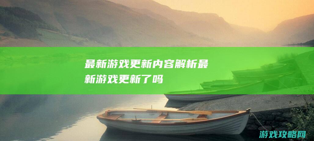 最新游戏更新内容解析 (最新游戏更新了吗)