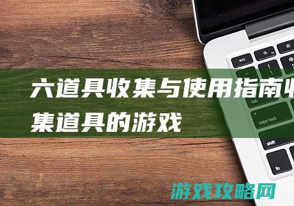 六、道具收集与使用指南 (收集道具的游戏)