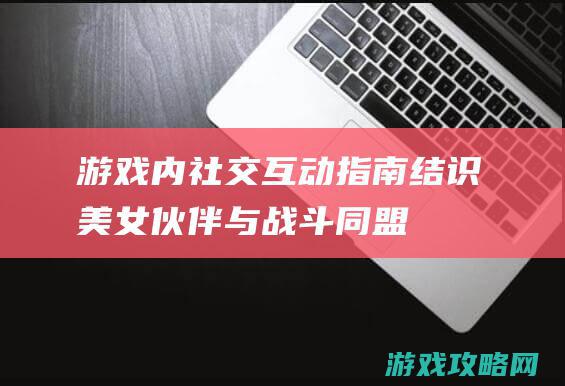 游戏内社交互动指南：结识美女伙伴与战斗同盟 (游戏社交功能)