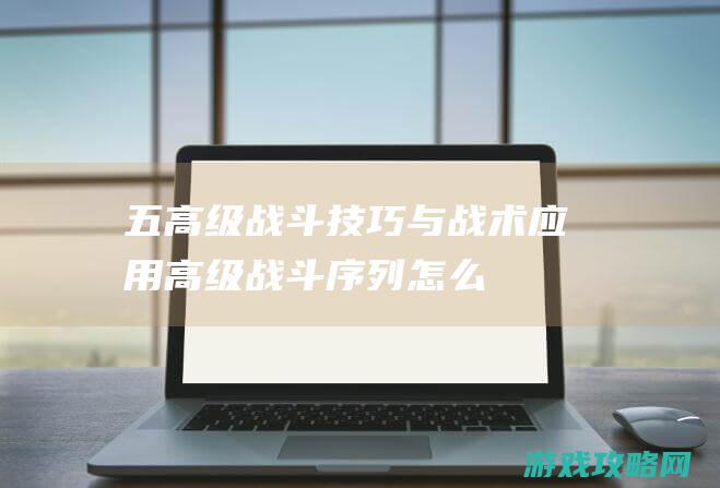 五、高级战斗技巧与战术应用 (高级战斗序列怎么得)