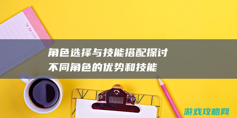 角色选择与技能搭配：探讨不同角色的优势和技能组合，提高游戏生存率。 (角色选择与技能选择)