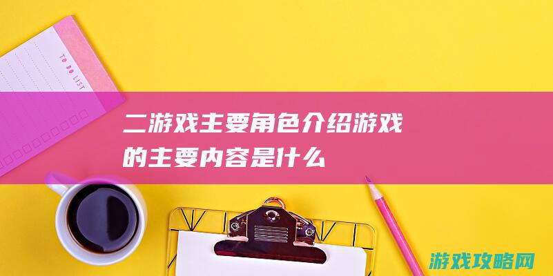 二、游戏主要角色介绍 (游戏的主要内容是什么)