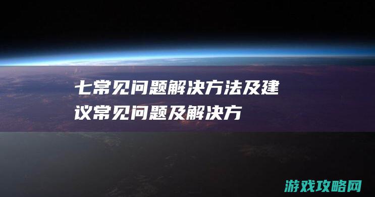 七、常见问题解决方法及建议 (常见问题及解决方法)