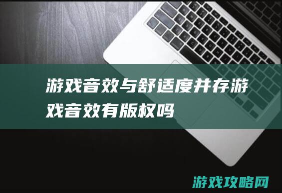 游戏音效与舒适度并存 (游戏音效有版权吗)