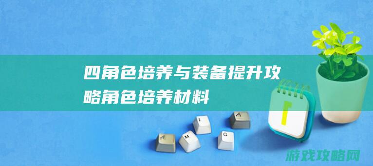 四、角色培养与装备提升攻略 (角色培养材料)