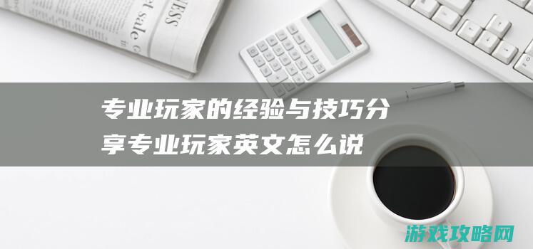 专业玩家的经验与技巧分享 (专业玩家英文怎么说)