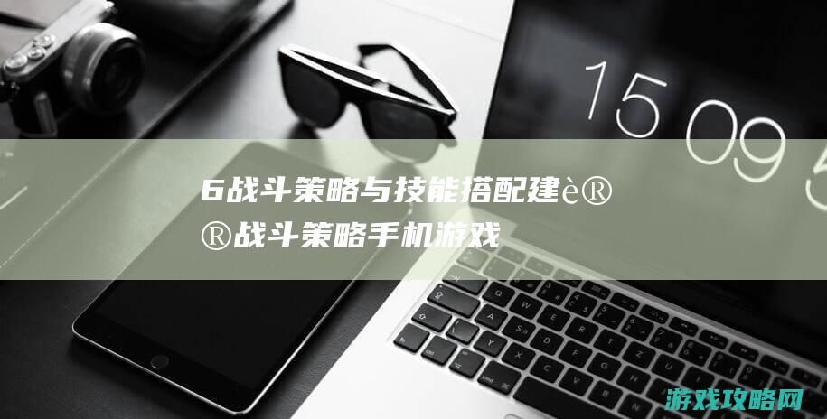 6. 战斗策略与技能搭配建议 (战斗策略手机游戏)