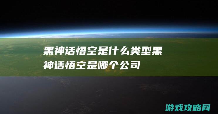 黑神话悟空是什么类型 (黑神话悟空是哪个公司)