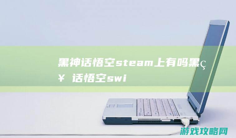 黑神话悟空steam上有吗 (黑神话悟空switch可以玩吗)