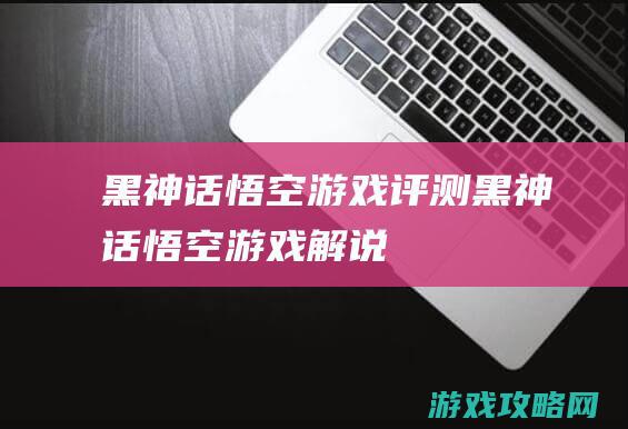 黑神话悟空游戏评测 (黑神话悟空游戏解说)