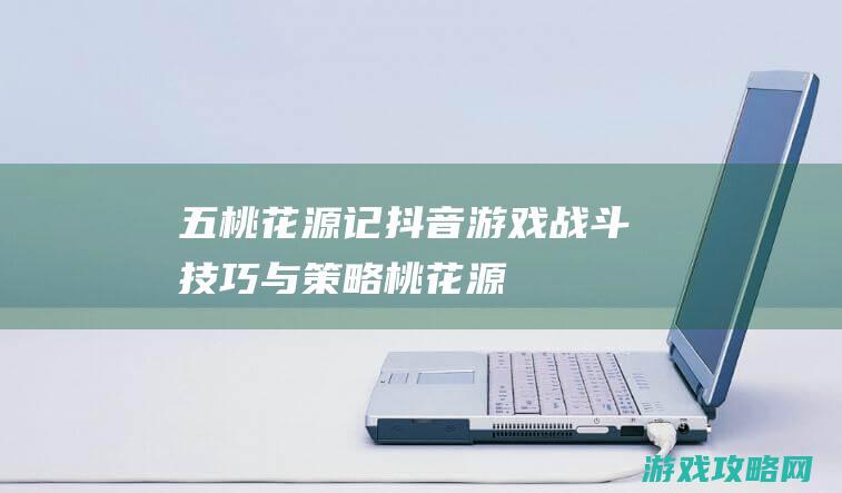 五、桃花源记抖音游戏战斗技巧与策略 (《桃花源记》)