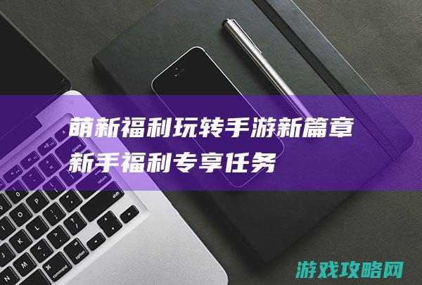 萌新福利玩转手游新篇章 (新手福利专享任务)