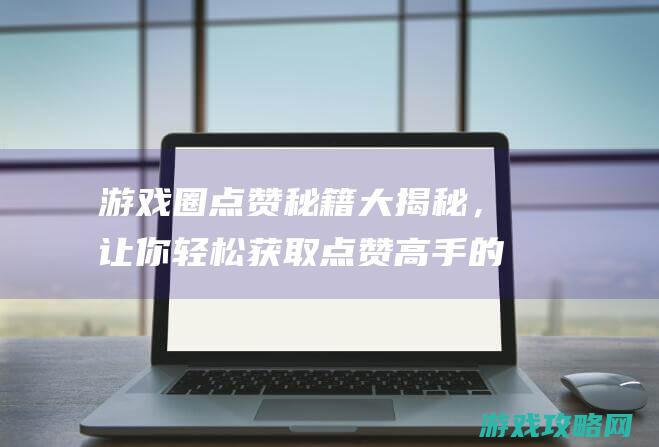 游戏圈点赞秘籍大揭秘，让你轻松获取点赞高手的秘籍 (游戏圈点赞秘诀大全)