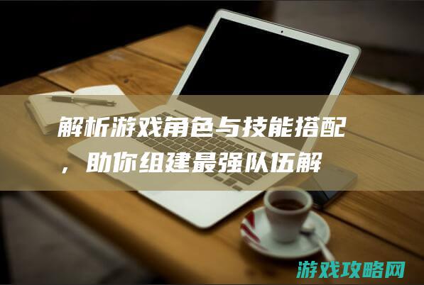 解析游戏角色与技能搭配，助你组建最强队伍 (解析游戏角色的软件)