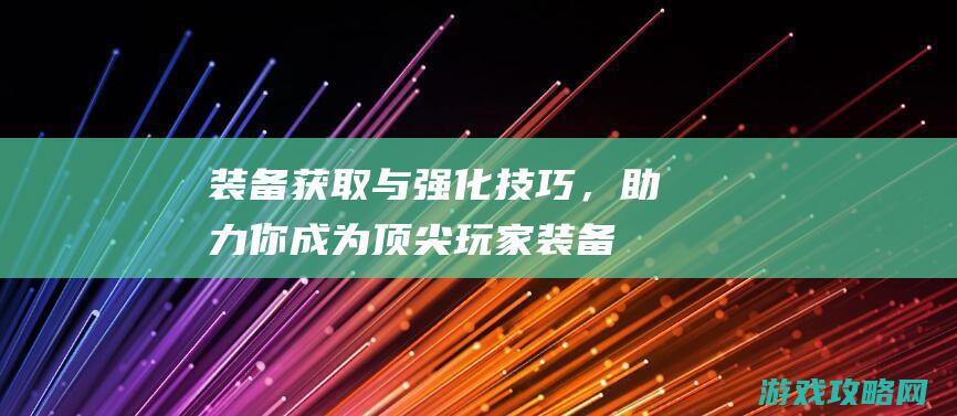 装备获取与强化技巧，助力你成为顶尖玩家 (装备获取与强化的区别)