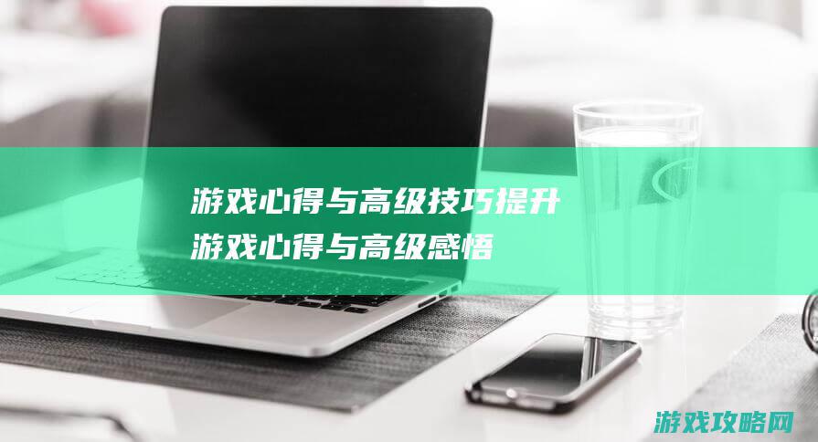 游戏心得与高级技巧提升 (游戏心得与高级感悟)