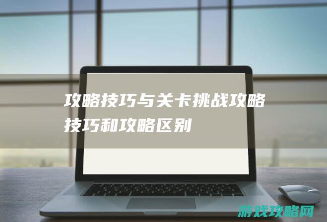 攻略技巧与关卡挑战攻略 (技巧和攻略区别)