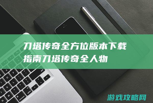 刀塔传奇：全方位版本下载指南 (刀塔传奇全人物图鉴)